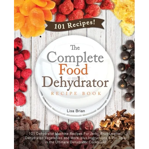 The Complete Food Dehydrator Recipe Book: 101 Dehydrator Machine Recipes For Jerky, Fruit Leather, Dehydrated Vegetables and More, plus Instructions &