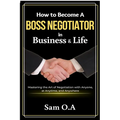 How to Become a Boss Negotiator in Business and Life: Mastering the Art of Negotiation with Anyone, at Anytime, and Anywhere