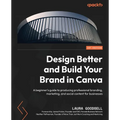 Design Better and Build Your Brand in Canva: A beginner's guide to producing professional branding, marketing, and social content for businesses