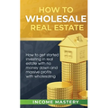 How to Wholesale Real Estate: How to Get Started Investing in Real Estate with No Money Down and Massive Profits with Wholesaling