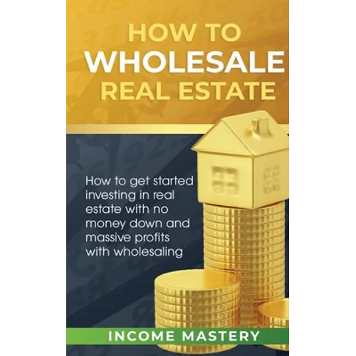 How to Wholesale Real Estate: How to Get Started Investing in Real Estate with No Money Down and Massive Profits with Wholesaling