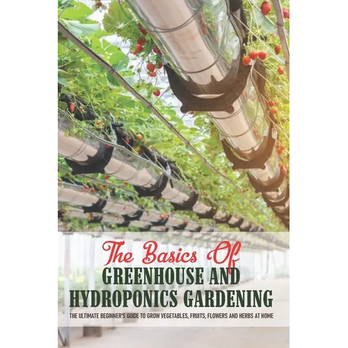 The Basics Of Greenhouse And Hydroponics Gardening: The Ultimate Beginner's Guide to Grow Vegetables, Fruits, Flowers and Herbs at Home: Greenhouse Es