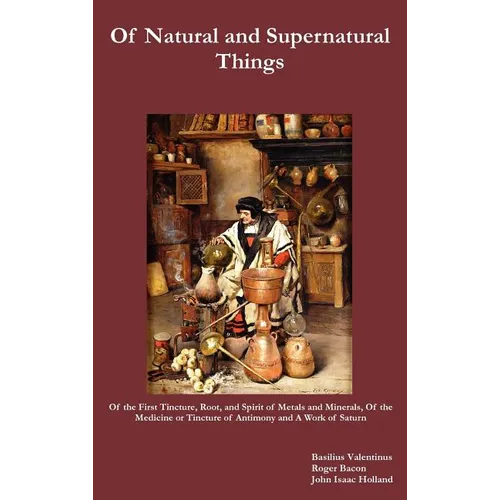 Of Natural and Supernatural Things, Also, of the First Tincture, Root, and Spirit of Metals and Minerals, of the Medicine or Tincture of Antimony and