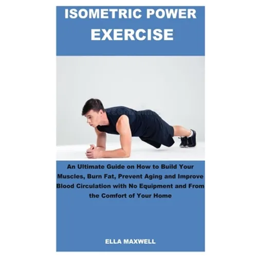 Isometric Power Exercise: An Ultimate Guide on How to Build Your Muscles, Burn Fat, Prevent Aging and Improve Blood Circulation with No Equipmen