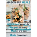 Mason Jar Meals: 60 delicious Mason Jar recipes for every meal of the day includ
