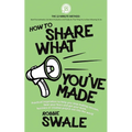 How to Share What You've Made: Practical inspiration to help you stop making excuses, beat your fears and get your book, business or creative project