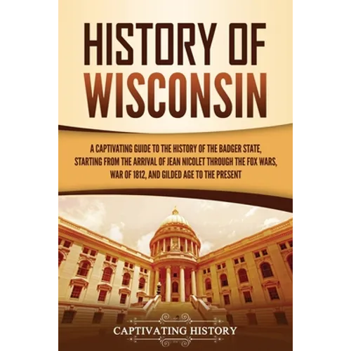 History of Wisconsin: A Captivating Guide to the History of the Badger State, Starting from the Arrival of Jean Nicolet through the Fox Wars, War of 1