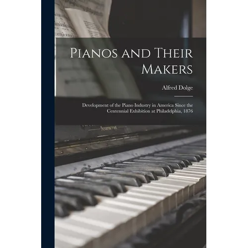 Pianos and Their Makers: Development of the Piano Industry in America Since the Centennial Exhibition at Philadelphia, 1876