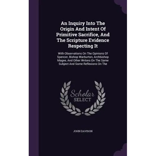 An Inquiry Into The Origin And Intent Of Primitive Sacrifice, And The Scripture Evidence Respecting It: With Observations On The Opinions Of Spencer,