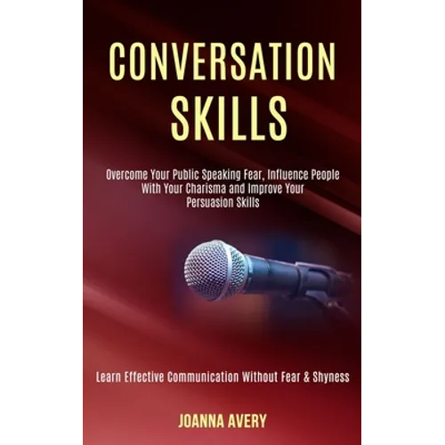 Conversation Skills: Overcome Your Public Speaking Fear, Influence People With Your Charisma and Improve Your Persuasion Skills (Learn Effective Commu