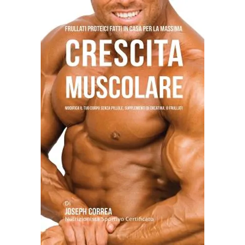 Frullati Proteici Fatti in Casa Per La Massima Crescita Muscolare: Modifica il Tuo Corpo Senza Pillole o Supplementi Di Creatina
