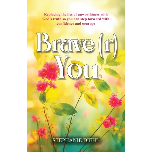 Brave(r) You: Replacing the lies of unworthiness with God's truth so you can step forward with confidence and courage
