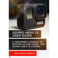 Gopro Hero 13 User Guide: A Beginner's Manual to Setting Up and Using the Gopro Hero 13 Camera