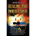 Healing the Inner Child: How You Can Begin to Heal the Wounded Soul Within Using Meditation, Awareness, Journaling, and More