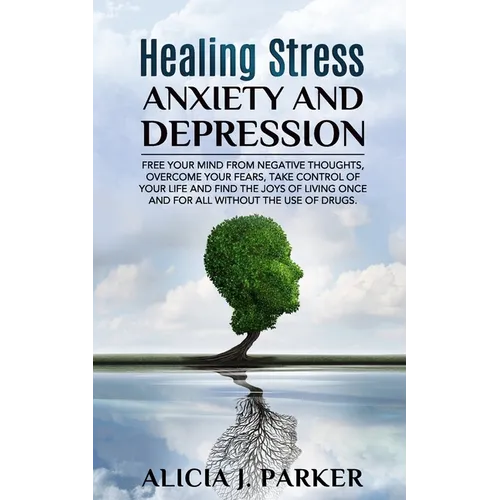 Healing Stress, Anxiety and Depression: Liber your Mind from Negative Thoughts, Overcome your Fears, Take Control your Life and Find the Joy of Living