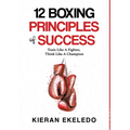 12 Boxing Principles of Success: Train Like A Fighter, Think Like A Champion