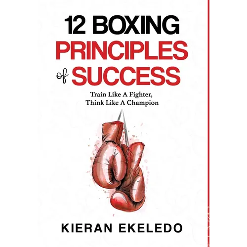 12 Boxing Principles of Success: Train Like A Fighter, Think Like A Champion