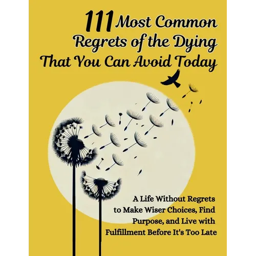 111 Most Common Regrets of the Dying That You Can Avoid Today: Mastering Effective Questions to Unlock Potential, Enhance Performance, and Empower Tea