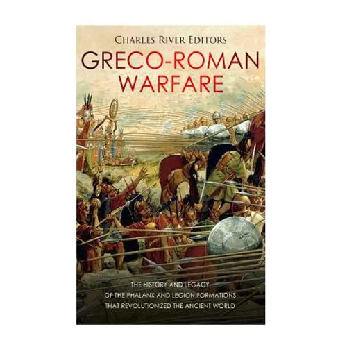 Greco-Roman Warfare: The History and Legacy of the Phalanx and Legion Formations that Revolutionized the Ancient World
