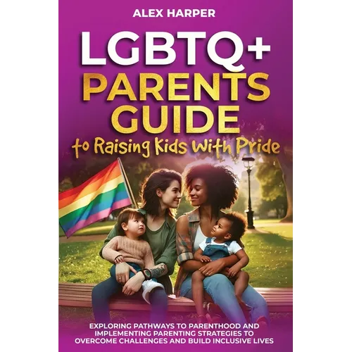 LGBTQ+ Parents Guide to Raising Kids With Pride: Exploring Pathways to Parenthood and Implementing Parenting Strategies to Overcome Challenges and Bui