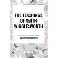 The Teachings of Smith Wigglesworth: Ever Increasing Faith and Faith That Prevails