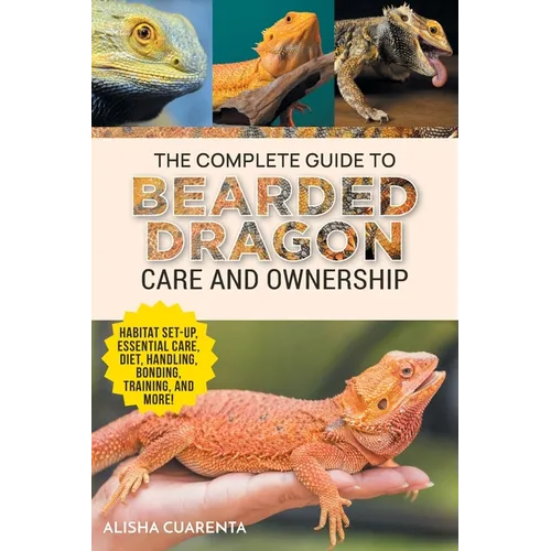 The Complete Guide to Bearded Dragon Care and Ownership: Habitat Set-Up, Essential Care Routines, Nutrition and Diet, Handling, Bonding, Training, and