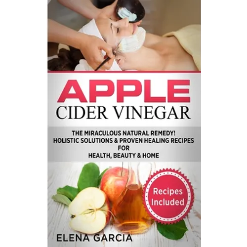 Apple Cider Vinegar: The Miraculous Natural Remedy!: Holistic Solutions & Proven Healing Recipes for Health, Beauty and Home