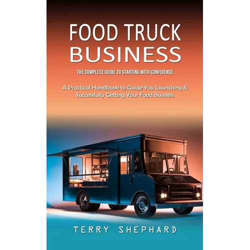 Food Truck Business: The Complete Guide to Starting With Confidence (A Practical Handbook to Guide You Launching & Successfully Getting Your Food Busi