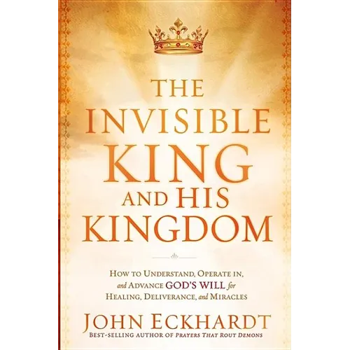 The Invisible King and His Kingdom: How to Understand, Operate In, and Advance God's Will for Healing, Deliverance, and Miracles