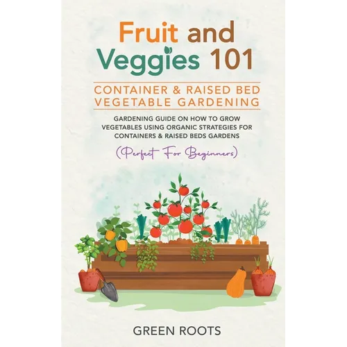 Fruit and Veggies 101 - Container & Raised Beds Vegetable Garden: Gardening Guide On How To Grow Vegetables Using Organic Strategies For Containers &