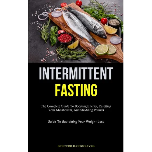 Intermittent Fasting: The Complete Guide To Boosting Energy, Resetting Your Metabolism, And Shedding Pounds (Guide To Sustaining Your Weight Loss)