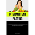 Intermittent Fasting: An Exceptional Manual Featuring Authentic Anecdotes And Highly Efficient Techniques For Attaining Optimal Weight Loss And Adopti