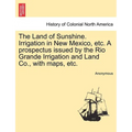 The Land of Sunshine. Irrigation in New Mexico, Etc. a Prospectus Issued by the Rio Grande Irrigation and Land Co., with Maps, Etc.
