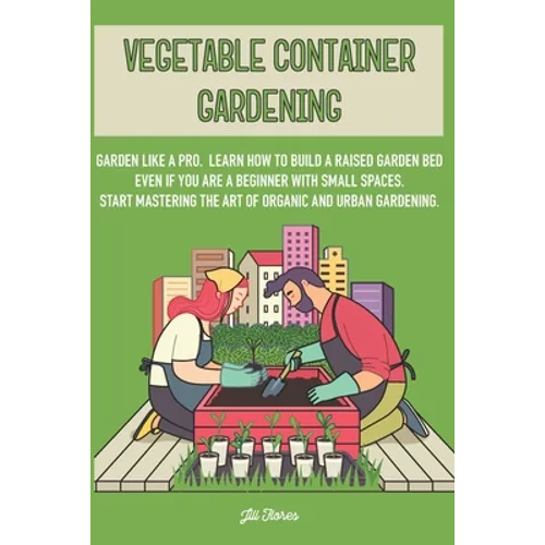 Vegetable Container Gardening: Garden Like a Pro. Learn How to Build a Raised Garden Bed Even if You Are a Beginner with Small Spaces. Start Masterin