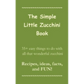 The Simple Little Zucchini Book: 35+ easy things to do with all that wonderful zucchini -- Recipes, ideas, facts, and FUN!