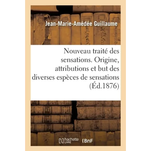 Nouveau Traité Des Sensations. Origine, Attributions Et But Des Diverses Espèces de Sensations: Dans La Vie Générale