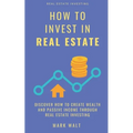 How to Invest in Real Estate: Discover how to Create Wealth and Passive Income Through Real Estate Investing