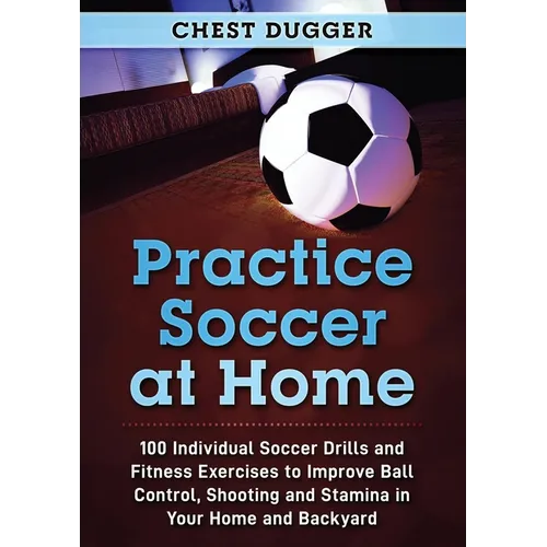 Practice Soccer At Home: 100 Individual Soccer Drills and Fitness Exercises to Improve Ball Control, Shooting and Stamina In Your Home and Backyard