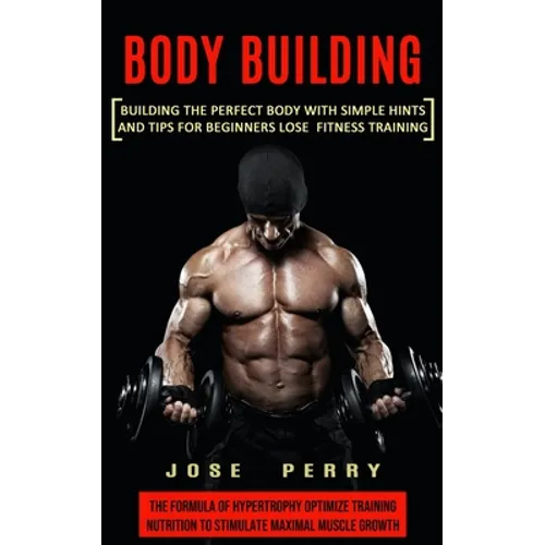 Body Building: Building the Perfect Body With Simple Hints and Tips for Beginners Lose Fitness Training (The Formula of Hypertrophy Optimize Training