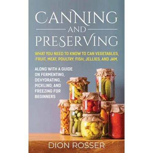 Canning and Preserving: What You Need to Know to Can Vegetables, Fruit, Meat, Poultry, Fish, Jellies, and Jam. Along with a Guide on Fermenting, Dehyd