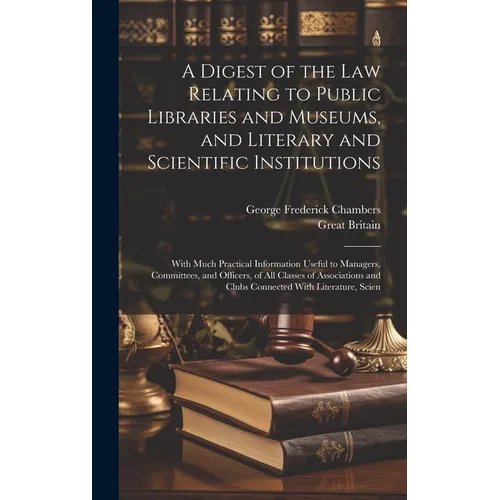 A Digest of the Law Relating to Public Libraries and Museums, and Literary and Scientific Institutions: With Much Practical Information Useful to Mana