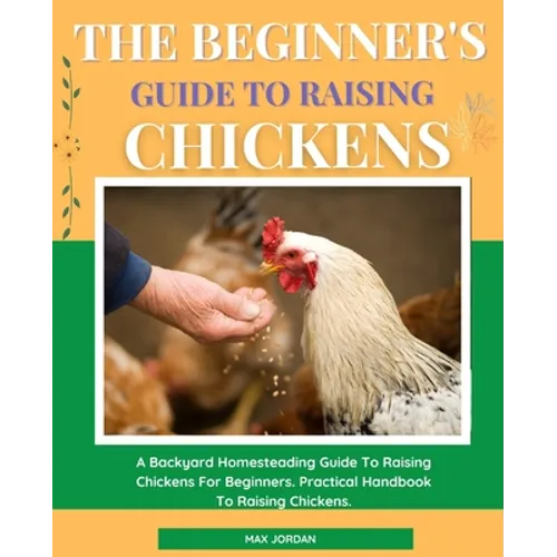 The Beginner's Guide To Raising Chickens: A Backyard Homesteading Guide To Raising Chickens For Beginners. Practical Handbook To Raising Chickens.
