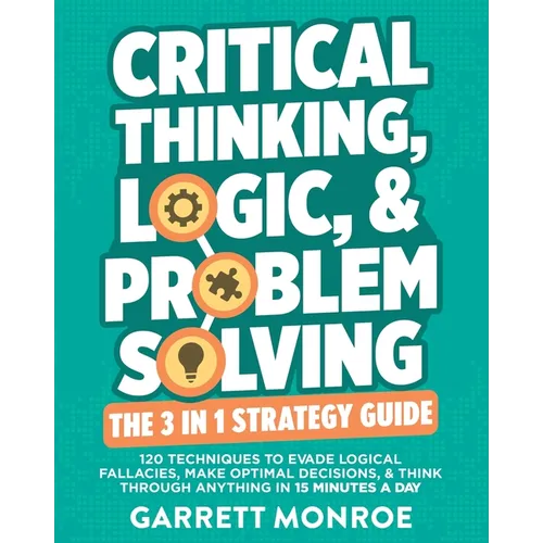 Critical Thinking, Logic & Problem Solving - The 3 in 1 Guide: 120 Techniques to Evade Logical Fallacies, Make Optimal Decisions & Think Through Anyth