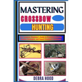 Mastering Crossbow Hunting: The Complete Beginner's Guide to Precision Shooting, Hunting Strategies, and Expert Crossbow Techniques