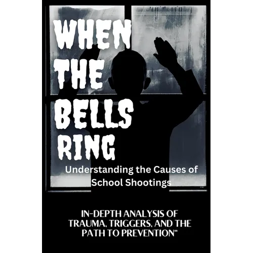 WHEN THE BELLS RING Understanding the Causes of School Shootings: In-Depth Analysis of Trauma, Triggers, and the Path to Prevention