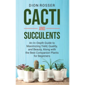 Cacti and Succulents: An In-Depth Guide to Maximizing Yield, Quality, and Beauty, Along with the Best Companion Plants for Beginners