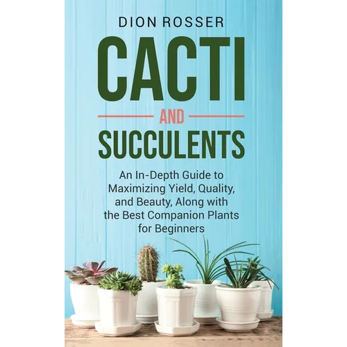 Cacti and Succulents: An In-Depth Guide to Maximizing Yield, Quality, and Beauty, Along with the Best Companion Plants for Beginners