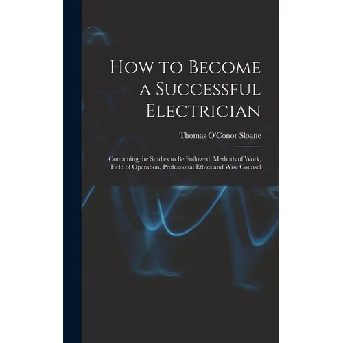 How to Become a Successful Electrician: Containing the Studies to Be Followed, Methods of Work, Field of Operation, Professional Ethics and Wise Couns
