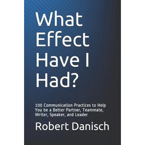 What Effect Have I Had?: 100 Communication Practices to Help You Be a Better Partner, Teammate, Writer, Speaker, and Leader