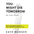 You Might Die Tomorrow: Face Your Fear of Death to Live Your Most Meaningful Life